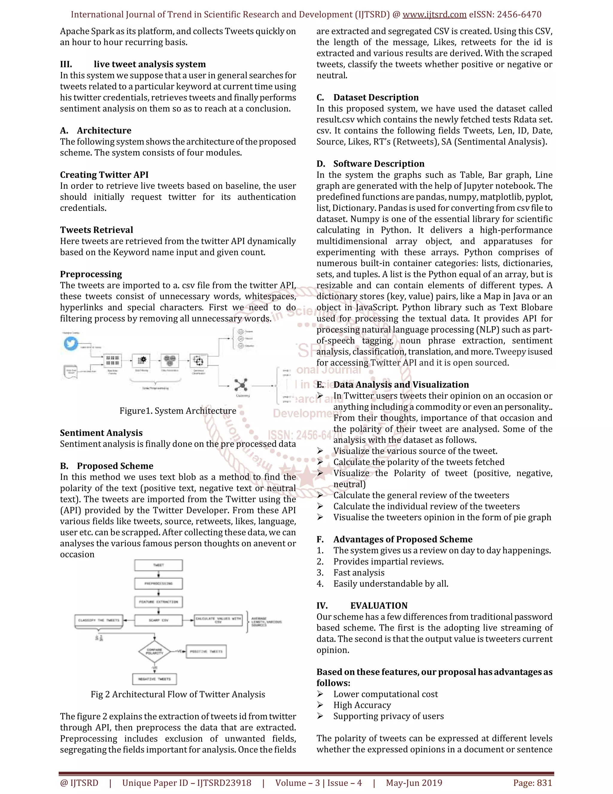 International Journal of Trend in Scientific Research and Development (IJTSRD) @ www.ijtsrd.com eISSN: 2456-6470
@ IJTSRD | Unique Paper ID – IJTSRD23918 | Volume – 3 | Issue – 4 | May-Jun 2019 Page: 831
Apache Spark as its platform, and collects Tweets quickly on
an hour to hour recurring basis.
III. live tweet analysis system
In this system we suppose that a user in general searchesfor
tweets related to a particular keyword at current time using
his twitter credentials, retrieves tweets and finallyperforms
sentiment analysis on them so as to reach at a conclusion.
A. Architecture
The following systemshows thearchitectureof theproposed
scheme. The system consists of four modules.
Creating Twitter API
In order to retrieve live tweets based on baseline, the user
should initially request twitter for its authentication
credentials.
Tweets Retrieval
Here tweets are retrieved from the twitter API dynamically
based on the Keyword name input and given count.
Preprocessing
The tweets are imported to a. csv file from the twitter API,
these tweets consist of unnecessary words, whitespaces,
hyperlinks and special characters. First we need to do
filtering process by removing all unnecessary words.
Figure1. System Architecture
Sentiment Analysis
Sentiment analysis is finally done on the pre processed data
B. Proposed Scheme
In this method we uses text blob as a method to find the
polarity of the text (positive text, negative text or neutral
text). The tweets are imported from the Twitter using the
(API) provided by the Twitter Developer. From these API
various fields like tweets, source, retweets, likes, language,
user etc. can be scrapped. After collecting these data, we can
analyses the various famous person thoughts on anevent or
occasion
Fig 2 Architectural Flow of Twitter Analysis
The figure 2 explains the extraction of tweets id fromtwitter
through API, then preprocess the data that are extracted.
Preprocessing includes exclusion of unwanted fields,
segregating the fields important for analysis. Once the fields
are extracted and segregated CSV is created. Using this CSV,
the length of the message, Likes, retweets for the id is
extracted and various results are derived. With the scraped
tweets, classify the tweets whether positive or negative or
neutral.
C. Dataset Description
In this proposed system, we have used the dataset called
result.csv which contains the newly fetched tests Rdata set.
csv. It contains the following fields Tweets, Len, ID, Date,
Source, Likes, RT’s (Retweets), SA (Sentimental Analysis).
D. Software Description
In the system the graphs such as Table, Bar graph, Line
graph are generated with the help of Jupyter notebook. The
predefined functions are pandas, numpy, matplotlib, pyplot,
list, Dictionary. Pandas is used for converting from csvfile to
dataset. Numpy is one of the essential library for scientific
calculating in Python. It delivers a high-performance
multidimensional array object, and apparatuses for
experimenting with these arrays. Python comprises of
numerous built-in container categories: lists, dictionaries,
sets, and tuples. A list is the Python equal of an array, but is
resizable and can contain elements of different types. A
dictionary stores (key, value) pairs, like a Map in Java or an
object in JavaScript. Python library such as Text Blobare
used for processing the textual data. It provides API for
processing natural language processing (NLP) such as part-
of-speech tagging, noun phrase extraction, sentiment
analysis, classification, translation, and more.Tweepyisused
for accessing Twitter API and it is open sourced.
E. Data Analysis and Visualization
In Twitter users tweets their opinion on an occasion or
anything including a commodity or even anpersonality..
From their thoughts, importance of that occasion and
the polarity of their tweet are analysed. Some of the
analysis with the dataset as follows.
Visualize the various source of the tweet.
Calculate the polarity of the tweets fetched
Visualize the Polarity of tweet (positive, negative,
neutral)
Calculate the general review of the tweeters
Calculate the individual review of the tweeters
Visualise the tweeters opinion in the form of pie graph
F. Advantages of Proposed Scheme
1. The system gives us a review on day to day happenings.
2. Provides impartial reviews.
3. Fast analysis
4. Easily understandable by all.
IV. EVALUATION
Our scheme has a few differences from traditionalpassword
based scheme. The first is the adopting live streaming of
data. The second is that the output value is tweeters current
opinion.
Based on these features, our proposal hasadvantagesas
follows:
Lower computational cost
High Accuracy
Supporting privacy of users
The polarity of tweets can be expressed at different levels
whether the expressed opinions in a document or sentence
 