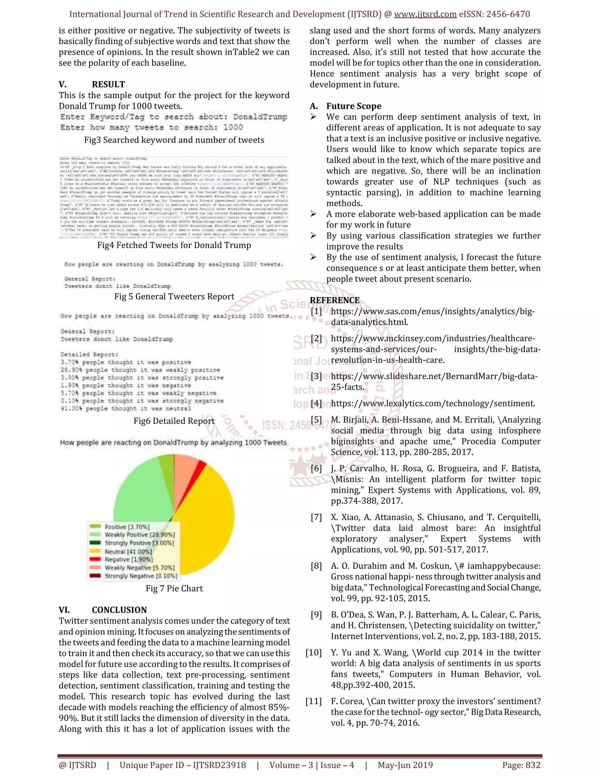 International Journal of Trend in Scientific Research and Development (IJTSRD) @ www.ijtsrd.com eISSN: 2456-6470
@ IJTSRD | Unique Paper ID – IJTSRD23918 | Volume – 3 | Issue – 4 | May-Jun 2019 Page: 832
is either positive or negative. The subjectivity of tweets is
basically finding of subjective words and text that show the
presence of opinions. In the result shown inTable2 we can
see the polarity of each baseline.
V. RESULT
This is the sample output for the project for the keyword
Donald Trump for 1000 tweets.
Fig3 Searched keyword and number of tweets
Fig4 Fetched Tweets for Donald Trump
Fig 5 General Tweeters Report
Fig6 Detailed Report
Fig 7 Pie Chart
VI. CONCLUSION
Twitter sentiment analysis comes under the category of text
and opinion mining. Itfocuseson analyzingthesentimentsof
the tweets and feeding the data to a machine learning model
to train it and then check its accuracy, so that we canusethis
model for future use according to the results. It comprisesof
steps like data collection, text pre-processing, sentiment
detection, sentiment classification, training and testing the
model. This research topic has evolved during the last
decade with models reaching the efficiency of almost 85%-
90%. But it still lacks the dimension of diversity in the data.
Along with this it has a lot of application issues with the
slang used and the short forms of words. Many analyzers
don’t perform well when the number of classes are
increased. Also, it’s still not tested that how accurate the
model will be for topics other than the one in consideration.
Hence sentiment analysis has a very bright scope of
development in future.
A. Future Scope
We can perform deep sentiment analysis of text, in
different areas of application. It is not adequate to say
that a text is an inclusive positive or inclusive negative.
Users would like to know which separate topics are
talked about in the text, which of the mare positive and
which are negative. So, there will be an inclination
towards greater use of NLP techniques (such as
syntactic parsing), in addition to machine learning
methods.
A more elaborate web-based application can be made
for my work in future
By using various classification strategies we further
improve the results
By the use of sentiment analysis, I forecast the future
consequence s or at least anticipate them better, when
people tweet about present scenario.
REFERENCE
[1] https://www.sas.com/enus/insights/analytics/big-
data-analytics.html.
[2] https://www.mckinsey.com/industries/healthcare-
systems-and-services/our- insights/the-big-data-
revolution-in-us-health-care.
[3] https://www.slideshare.net/BernardMarr/big-data-
25-facts.
[4] https://www.lexalytics.com/technology/sentiment.
[5] M. Birjali, A. Beni-Hssane, and M. Erritali, Analyzing
social media through big data using infosphere
biginsights and apache ume," Procedia Computer
Science, vol. 113, pp. 280-285, 2017.
[6] J. P. Carvalho, H. Rosa, G. Brogueira, and F. Batista,
Misnis: An intelligent platform for twitter topic
mining," Expert Systems with Applications, vol. 89,
pp.374-388, 2017.
[7] X. Xiao, A. Attanasio, S. Chiusano, and T. Cerquitelli,
Twitter data laid almost bare: An insightful
exploratory analyser," Expert Systems with
Applications, vol. 90, pp. 501-517, 2017.
[8] A. O. Durahim and M. Coskun, # iamhappybecause:
Gross national happi- nessthrough twitter analysis and
big data," TechnologicalForecastingand SocialChange,
vol. 99, pp. 92-105, 2015.
[9] B. O’Dea, S. Wan, P. J. Batterham, A. L. Calear, C. Paris,
and H. Christensen, Detecting suicidality on twitter,"
Internet Interventions, vol. 2, no. 2, pp. 183-188, 2015.
[10] Y. Yu and X. Wang, World cup 2014 in the twitter
world: A big data analysis of sentiments in us sports
fans tweets," Computers in Human Behavior, vol.
48,pp.392-400, 2015.
[11] F. Corea, Can twitter proxy the investors’ sentiment?
the case for the technol- ogy sector,"BigDataResearch,
vol. 4, pp. 70-74, 2016.
 