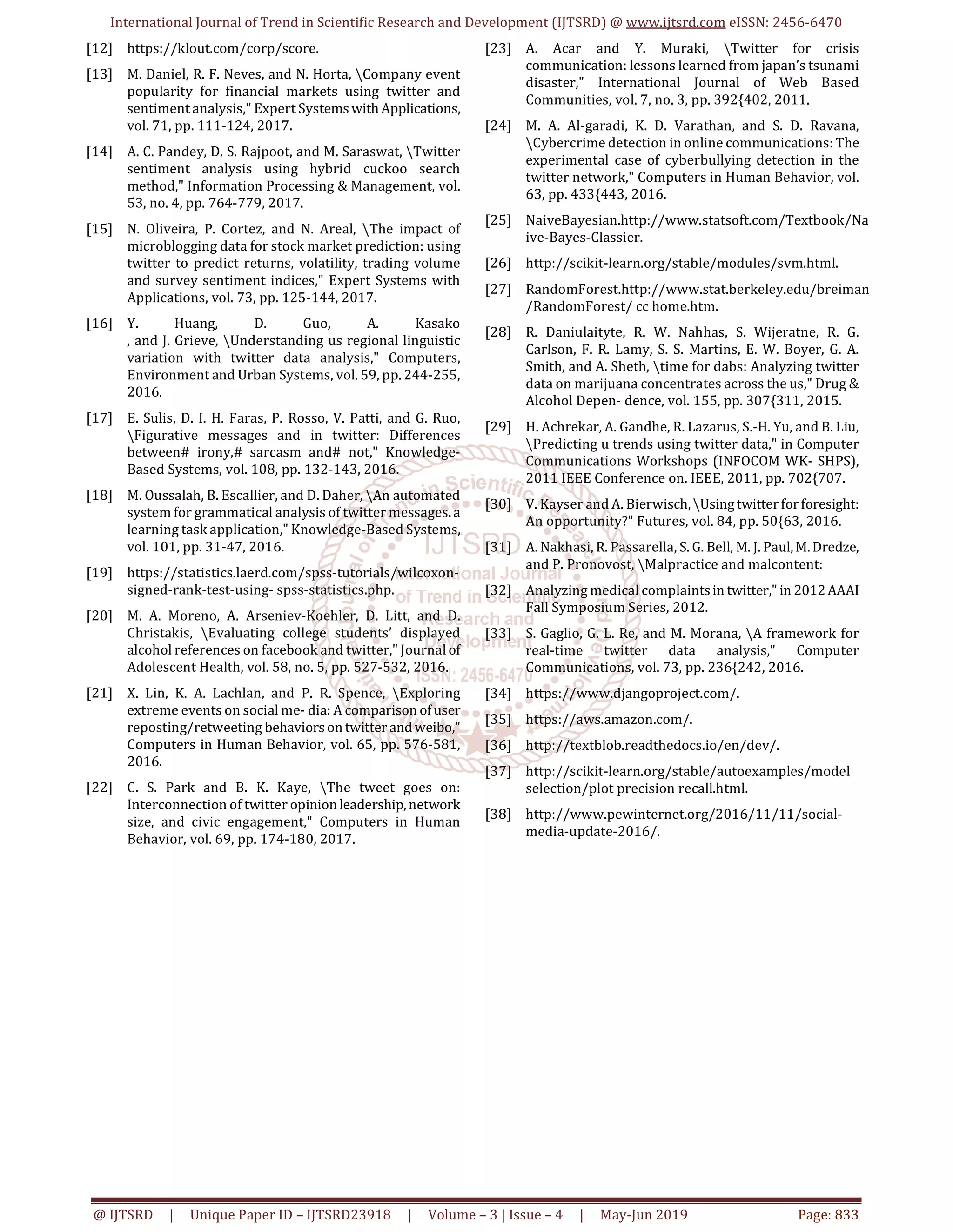 International Journal of Trend in Scientific Research and Development (IJTSRD) @ www.ijtsrd.com eISSN: 2456-6470
@ IJTSRD | Unique Paper ID – IJTSRD23918 | Volume – 3 | Issue – 4 | May-Jun 2019 Page: 833
[12] https://klout.com/corp/score.
[13] M. Daniel, R. F. Neves, and N. Horta, Company event
popularity for financial markets using twitter and
sentiment analysis," Expert Systemswith Applications,
vol. 71, pp. 111-124, 2017.
[14] A. C. Pandey, D. S. Rajpoot, and M. Saraswat, Twitter
sentiment analysis using hybrid cuckoo search
method," Information Processing & Management, vol.
53, no. 4, pp. 764-779, 2017.
[15] N. Oliveira, P. Cortez, and N. Areal, The impact of
microblogging data for stock market prediction: using
twitter to predict returns, volatility, trading volume
and survey sentiment indices," Expert Systems with
Applications, vol. 73, pp. 125-144, 2017.
[16] Y. Huang, D. Guo, A. Kasako
, and J. Grieve, Understanding us regional linguistic
variation with twitter data analysis," Computers,
Environment and Urban Systems, vol. 59, pp. 244-255,
2016.
[17] E. Sulis, D. I. H. Faras, P. Rosso, V. Patti, and G. Ruo,
Figurative messages and in twitter: Differences
between# irony,# sarcasm and# not," Knowledge-
Based Systems, vol. 108, pp. 132-143, 2016.
[18] M. Oussalah, B. Escallier, and D. Daher, An automated
system for grammatical analysis of twitter messages.a
learning task application," Knowledge-Based Systems,
vol. 101, pp. 31-47, 2016.
[19] https://statistics.laerd.com/spss-tutorials/wilcoxon-
signed-rank-test-using- spss-statistics.php.
[20] M. A. Moreno, A. Arseniev-Koehler, D. Litt, and D.
Christakis, Evaluating college students’ displayed
alcohol references on facebook and twitter," Journal of
Adolescent Health, vol. 58, no. 5, pp. 527-532, 2016.
[21] X. Lin, K. A. Lachlan, and P. R. Spence, Exploring
extreme events on social me- dia: A comparison of user
reposting/retweeting behaviorsontwitter andweibo,"
Computers in Human Behavior, vol. 65, pp. 576-581,
2016.
[22] C. S. Park and B. K. Kaye, The tweet goes on:
Interconnection of twitter opinionleadership,network
size, and civic engagement," Computers in Human
Behavior, vol. 69, pp. 174-180, 2017.
[23] A. Acar and Y. Muraki, Twitter for crisis
communication: lessons learned from japan’s tsunami
disaster," International Journal of Web Based
Communities, vol. 7, no. 3, pp. 392{402, 2011.
[24] M. A. Al-garadi, K. D. Varathan, and S. D. Ravana,
Cybercrime detection in online communications: The
experimental case of cyberbullying detection in the
twitter network," Computers in Human Behavior, vol.
63, pp. 433{443, 2016.
[25] NaiveBayesian.http://www.statsoft.com/Textbook/Na
ive-Bayes-Classier.
[26] http://scikit-learn.org/stable/modules/svm.html.
[27] RandomForest.http://www.stat.berkeley.edu/breiman
/RandomForest/ cc home.htm.
[28] R. Daniulaityte, R. W. Nahhas, S. Wijeratne, R. G.
Carlson, F. R. Lamy, S. S. Martins, E. W. Boyer, G. A.
Smith, and A. Sheth, time for dabs: Analyzing twitter
data on marijuana concentrates across the us," Drug &
Alcohol Depen- dence, vol. 155, pp. 307{311, 2015.
[29] H. Achrekar, A. Gandhe, R. Lazarus, S.-H. Yu, and B. Liu,
Predicting u trends using twitter data," in Computer
Communications Workshops (INFOCOM WK- SHPS),
2011 IEEE Conference on. IEEE, 2011, pp. 702{707.
[30] V. Kayser and A. Bierwisch,Usingtwitterforforesight:
An opportunity?" Futures, vol. 84, pp. 50{63, 2016.
[31] A. Nakhasi, R. Passarella, S. G. Bell, M. J. Paul,M.Dredze,
and P. Pronovost, Malpractice and malcontent:
[32] Analyzing medical complaintsin twitter," in 2012AAAI
Fall Symposium Series, 2012.
[33] S. Gaglio, G. L. Re, and M. Morana, A framework for
real-time twitter data analysis," Computer
Communications, vol. 73, pp. 236{242, 2016.
[34] https://www.djangoproject.com/.
[35] https://aws.amazon.com/.
[36] http://textblob.readthedocs.io/en/dev/.
[37] http://scikit-learn.org/stable/autoexamples/model
selection/plot precision recall.html.
[38] http://www.pewinternet.org/2016/11/11/social-
media-update-2016/.
 