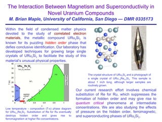 The Interaction Between Magnetism and Superconductivity in
Novel Uranium Compounds
M. Brian Maple, University of California, San Diego — DMR 0335173
Within the field of condensed matter physics
devoted to the study of correlated electron
materials, the metallic compound URu2Si2 is
known for its puzzling hidden order phase that
defies conclusive identification. Our laboratory has
developed techniques for growing large single
crystals of URu2Si2 to facilitate the study of this
material’s unusual physical properties.
Our current research effort involves chemical
substitution of Re for Ru, which suppresses the
formation of hidden order and may give rise to
quantum critical phenomena at intermediate
concentrations. We are also studying the effects
of pressure on the hidden order, ferromagnetic,
and superconducting phases of URu2Si2.
The crystal structure of URu2Si2 and a photograph of
a single crystal of URu1.8Re0.2Si2. This sample is
about 1 inch long, although larger samples are
routinely grown.
Low temperature - composition (T-x) phase diagram
for URu2-xRexSi2. Substitution of Re for Ru eventually
destroys hidden order and gives rise to
ferromagnetism at higher Re concentrations.
 