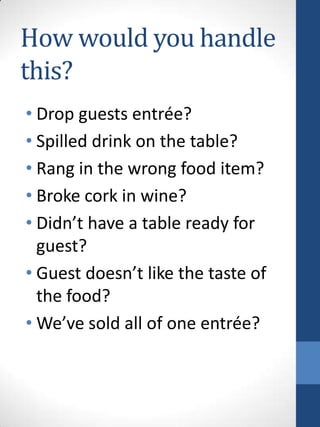 How would you handle
this?
• Drop guests entrée?
• Spilled drink on the table?
• Rang in the wrong food item?
• Broke cork in wine?
• Didn’t have a table ready for
guest?
• Guest doesn’t like the taste of
the food?
• We’ve sold all of one entrée?

 