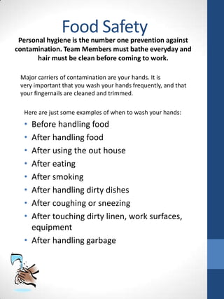 Food Safety

Personal hygiene is the number one prevention against
contamination. Team Members must bathe everyday and
hair must be clean before coming to work.
Major carriers of contamination are your hands. It is
very important that you wash your hands frequently, and that
your fingernails are cleaned and trimmed.
Here are just some examples of when to wash your hands:

•
•
•
•
•
•
•
•

Before handling food
After handling food
After using the out house
After eating
After smoking
After handling dirty dishes
After coughing or sneezing
After touching dirty linen, work surfaces,
equipment
• After handling garbage

 