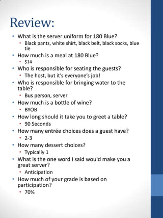 Review:
• What is the server uniform for 180 Blue?
• Black pants, white shirt, black belt, black socks, blue
tie

• How much is a meal at 180 Blue?
• $14

• Who is responsible for seating the guests?
• The host, but it’s everyone’s job!

• Who is responsible for bringing water to the
table?
• Bus person, server

• How much is a bottle of wine?
• BYOB

• How long should it take you to greet a table?
• 90 Seconds

• How many entrée choices does a guest have?
• 2-3

• How many dessert choices?
• Typically 1

• What is the one word I said would make you a
great server?
• Anticipation

• How much of your grade is based on
participation?
• 70%

 