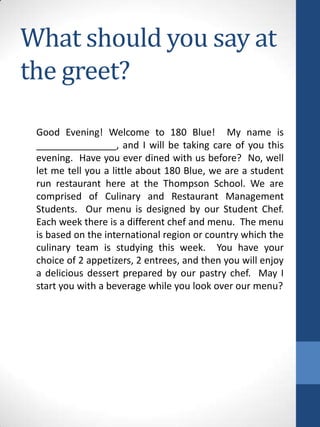 What should you say at
the greet?
Good Evening! Welcome to 180 Blue! My name is
_______________, and I will be taking care of you this
evening. Have you ever dined with us before? No, well
let me tell you a little about 180 Blue, we are a student
run restaurant here at the Thompson School. We are
comprised of Culinary and Restaurant Management
Students. Our menu is designed by our Student Chef.
Each week there is a different chef and menu. The menu
is based on the international region or country which the
culinary team is studying this week. You have your
choice of 2 appetizers, 2 entrees, and then you will enjoy
a delicious dessert prepared by our pastry chef. May I
start you with a beverage while you look over our menu?

 
