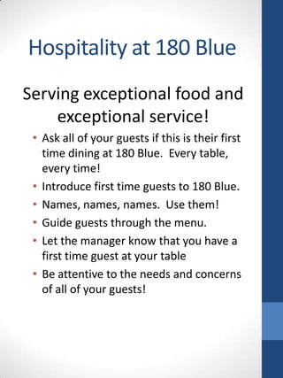 Hospitality at 180 Blue
Serving exceptional food and
exceptional service!
• Ask all of your guests if this is their first
time dining at 180 Blue. Every table,
every time!
• Introduce first time guests to 180 Blue.
• Names, names, names. Use them!
• Guide guests through the menu.
• Let the manager know that you have a
first time guest at your table
• Be attentive to the needs and concerns
of all of your guests!

 