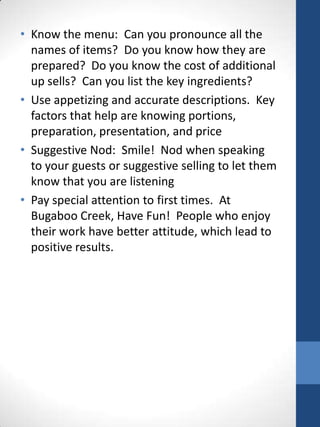 • Know the menu: Can you pronounce all the
names of items? Do you know how they are
prepared? Do you know the cost of additional
up sells? Can you list the key ingredients?
• Use appetizing and accurate descriptions. Key
factors that help are knowing portions,
preparation, presentation, and price
• Suggestive Nod: Smile! Nod when speaking
to your guests or suggestive selling to let them
know that you are listening
• Pay special attention to first times. At
Bugaboo Creek, Have Fun! People who enjoy
their work have better attitude, which lead to
positive results.

 