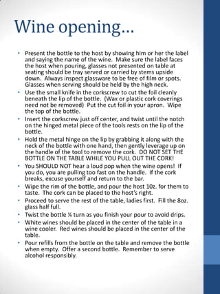 Wine opening…
• Present the bottle to the host by showing him or her the label
and saying the name of the wine. Make sure the label faces
the host when pouring, glasses not presented on table at
seating should be tray served or carried by stems upside
down. Always inspect glassware to be free of film or spots.
Glasses when serving should be held by the high neck.
• Use the small knife in the corkscrew to cut the foil cleanly
beneath the lip of the bottle. (Wax or plastic cork coverings
need not be removed) Put the cut foil in your apron. Wipe
the top of the bottle.
• Insert the corkscrew just off center, and twist until the notch
on the hinged metal piece of the tools rests on the lip of the
bottle.
• Hold the metal hinge on the lip by grabbing it along with the
neck of the bottle with one hand, then gently leverage up on
the handle of the tool to remove the cork. DO NOT SET THE
BOTTLE ON THE TABLE WHILE YOU PULL OUT THE CORK!
• You SHOULD NOT hear a loud pop when the wine opens! If
you do, you are pulling too fast on the handle. If the cork
breaks, excuse yourself and return to the bar.
• Wipe the rim of the bottle, and pour the host 10z. for them to
taste. The cork can be placed to the host’s right.
• Proceed to serve the rest of the table, ladies first. Fill the 8oz.
glass half full.
• Twist the bottle ¼ turn as you finish your pour to avoid drips.
• White wines should be placed in the center of the table in a
wine cooler. Red wines should be placed in the center of the
table.
• Pour refills from the bottle on the table and remove the bottle
when empty. Offer a second bottle. Remember to serve
alcohol responsibly.

 