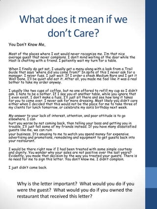 What does it mean if we
don’t Care?
You Don’t Know Me,
Most of the places where I eat would never recognize me. I’m that nice
average guest that never complains. I don’t mind waiting at the door while the
Host is chatting with a friend. I patiently wait my turn for a table.
When I finally do get sat, I usually get a menu along with a look from a Trail
Guide that says “where did you come from?” In spite of this I never ask for a
manager. I never fuss. I just wait. If I order a steak Medium Rare and I get it
Well Done, I’ll be quiet and eat it. After all, you made me feel like it was a real
bother to take my order anyway.
I usually like two cups of coffee, but no one offered to refill my cup so I didn’t
ask. I hate to be a bother. If I see you at another table, while you ignore that
I even exist, I don’t make a fuss, I’ll just sit there and see how long it takes
for you to come over. I never ask for more dressing. Most likely you didn’t care
either when I decided that this would not be the place for me to take three of
my clients for lunch tomorrow, or celebrate my son’s birthday next week.
My answer to your lack of interest, attention, and poor attitude is to go
elsewhere. I can
hurt you worse by not coming back, than telling your boss and getting you in
trouble. I’ll just tell some of my friends instead. If you have many dissatisfied
guests like me, we can ruin
your business. It’s amusing to me to watch you spend money for expensive
advertising and promotions, remodeling and equipment to get guests back into
your restaurant.
I would be there right now if I had been treated with some simple courtesy
and dignity. You wonder why your sales are not positive over the last years?
Evidently, you made that decision by the way you treated your guests. There is
no need for me to sign this letter. You don’t know me. I didn’t complain.
I just didn’t come back.

Why is the letter important? What would you do if you
were the guest? What would you do if you owned the
restaurant that received this letter?

 