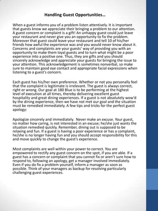 Handling Guest Opportunities…
When a guest informs you of a problem listen attentively. It is important
that guests know we appreciate their bringing a problem to our attention.
A guest concern or complaint is a gift! An unhappy guest could just leave
your restaurant and never give you an opportunity to fix the problem.
Moreover that guest could leave your restaurant and tell 10 of his/her
friends how awful the experience was and you would never know about it.
Concerns and complaints are your guests’ way of providing you with an
opportunity to make them loyal guests and to turn what might be a poor
experience into a positive one. Thus, they are gifts and you should
sincerely acknowledge and appreciate your guests for bringing the issue to
your attention. This acknowledgement is sometimes nonverbal, so make
sure to maintain good eye contact and appropriate facial expressions when
listening to a guest’s concern.
Each guest has his/her own preference. Whether or not you personally feel
that the complaint is legitimate is irrelevant. The guest is always correct,
right or wrong. Our goal at 180 Blue is to be performing at the highest
level of execution at all times, thereby delivering excellent guest
hospitality and great dining experiences. If a guest is not absolutely wow’d
by the dining experience, then we have not met our goal and the situation
must be remedied immediately. A few tips and tricks for the perfect guest
apology:
Apologize sincerely and immediately. Never make an excuse. Your guest,
no matter how caring, is not interested in an excuse; he/she just wants the
situation remedied quickly. Remember, dining out is supposed to be
relaxing and fun. If a guest is having a poor experience or has a complaint,
he/she is no longer having fun and you should accept responsibility for this
and move quickly to change the guest’s experience.
Most complaints are well within your power to correct. You are
empowered to rectify any guest concern on the spot, if you are able. If a
guest has a concern or complaint that you cannot fix or aren’t sure how to
respond to, following an apology, get a manager involved immediately.
Even if you do fix a problem yourself, inform a manager as soon as
possible. Think of your managers as backup for resolving particularly
challenging guest experiences.

 