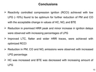 Conclusions
 Reactivity controlled compression ignition (RCCI) achieved with low
LPG (∼10%) found to be optimum for further reduction of PM and CO
with the acceptable change in values of HC, NOx and BTE
 Reduction in premixed HRR peak and minor increase in ignition delays
were observed with increasing percentages of LPG
 Improved LTC, flatter and wider HRR traces, were achieved with
optimized RCCI
 Reduction in PM, CO and NOx emissions were observed with increased
LPG percentage
 HC was increased and BTE was decreased with increasing amount of
LPG
13

 