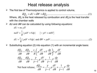 Heat release analysis
 The first law of Thermodynamics is applied to control volume,

δ Qhr = dU + δ W + δ Qht .............................................................(1)

Where, δQhr is the heat released by combustion and δQht is the heat transfer
with the chamber walls
 dU and δW can be calculated by using following equations:
dU = mcv dT
mdT =
dU =

1
( pdV + Vdp )
R

{Q pV = mRT }

cv
( pdV + Vdp ) and δ W = pdV ................................................................(2)
R

 Substituting equation (2) into equation (1) with an incremental angle basis:

dQhr dQht cv  dV
dp 
dV
−
= p
+V
÷+ p
dθ
dθ
R  dθ
dθ 
dθ
dQhr dQht
γ
dV
1
dp
−
=
p
+
V
dθ
dθ
γ − 1 dθ γ − 1 dθ
dQnet
γ
dV
1
dp
Net heat release,
=
p
+
V
dθ
γ − 1 dθ γ − 1 dθ

19

 