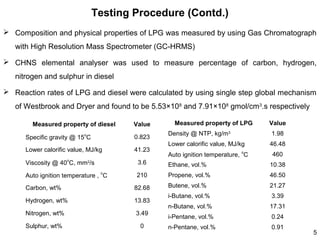 Testing Procedure (Contd.)
 Composition and physical properties of LPG was measured by using Gas Chromatograph
with High Resolution Mass Spectrometer (GC-HRMS)
 CHNS elemental analyser was used to measure percentage of carbon, hydrogen,
nitrogen and sulphur in diesel
 Reaction rates of LPG and diesel were calculated by using single step global mechanism
of Westbrook and Dryer and found to be 5.53×108 and 7.91×108 gmol/cm3.s respectively
Measured property of diesel

Value

Specific gravity @ 15oC

0.823

Lower calorific value, MJ/kg

41.23

o

Measured property of LPG

Value

Density @ NTP, kg/m3

1.98

Lower calorific value, MJ/kg

46.48

Auto ignition temperature, oC

460

Viscosity @ 40 C, mm2/s

3.6

Ethane, vol.%

10.38

Auto ignition temperature , oC

210

Propene, vol.%

46.50

Butene, vol.%

21.27

i-Butane, vol.%

3.39

n-Butane, vol.%

17.31

i-Pentane, vol.%

0.24

n-Pentane, vol.%

0.91

Carbon, wt%

82.68

Hydrogen, wt%

13.83

Nitrogen, wt%

3.49

Sulphur, wt%

0

5

 