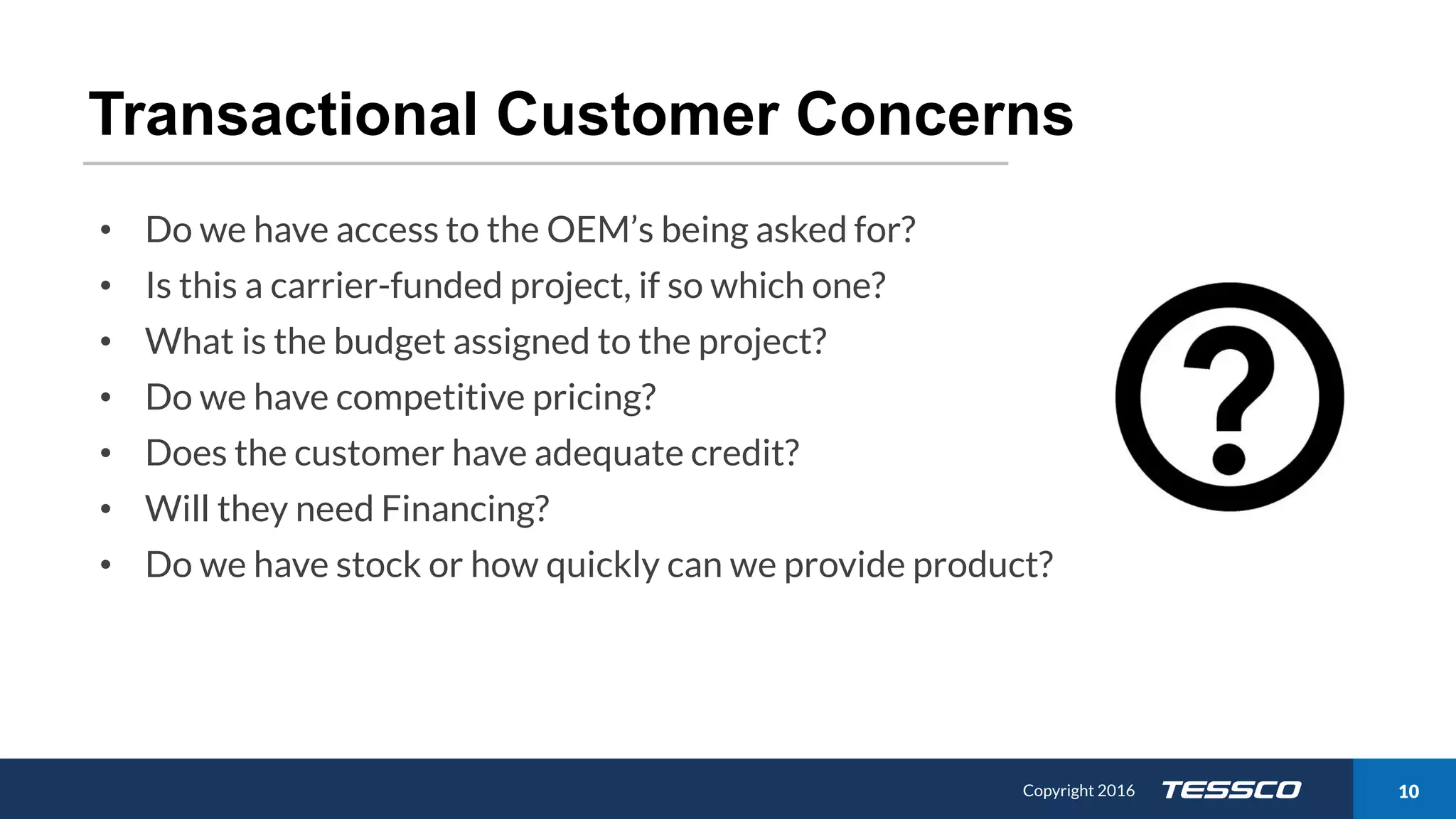 Copyright 2015 1011/21/2016 Copyright 2016 10
Transactional Customer Concerns
• Do we have access to the OEM’s being asked for?
• Is this a carrier-funded project, if so which one?
• What is the budget assigned to the project?
• Do we have competitive pricing?
• Does the customer have adequate credit?
• Will they need Financing?
• Do we have stock or how quickly can we provide product?
 