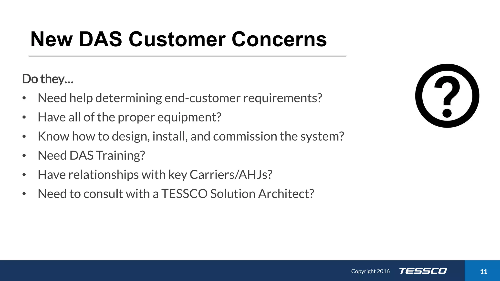 Copyright 2015 1111/21/2016 Copyright 2016 11
New DAS Customer Concerns
Do they…
• Need help determining end-customer requirements?
• Have all of the proper equipment?
• Know how to design, install, and commission the system?
• Need DAS Training?
• Have relationships with key Carriers/AHJs?
• Need to consult with a TESSCO Solution Architect?
 