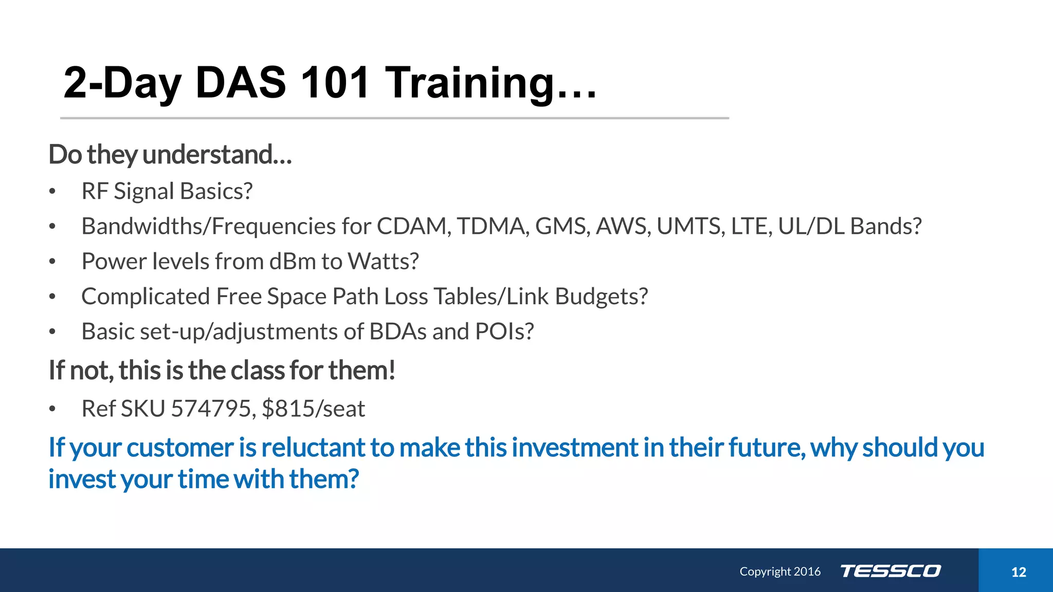 Copyright 2015 1211/21/2016 Copyright 2016 12
2-Day DAS 101 Training…
Do they understand…
• RF Signal Basics?
• Bandwidths/Frequencies for CDAM, TDMA, GMS, AWS, UMTS, LTE, UL/DL Bands?
• Power levels from dBm to Watts?
• Complicated Free Space Path Loss Tables/Link Budgets?
• Basic set-up/adjustments of BDAs and POIs?
If not, this is the class for them!
• Ref SKU 574795, $815/seat
If your customer is reluctant to make this investment in their future, why should you
invest your time with them?
 