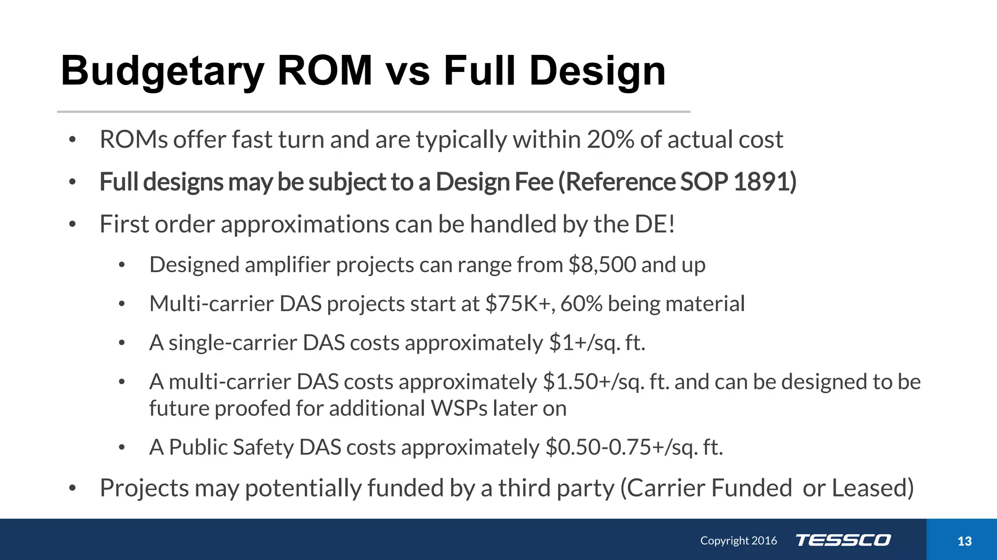 Copyright 2015 1311/21/2016 Copyright 2016 13
Budgetary ROM vs Full Design
• ROMs offer fast turn and are typically within 20% of actual cost
• Full designs may be subject to a Design Fee (Reference SOP 1891)
• First order approximations can be handled by the DE!
• Designed amplifier projects can range from $8,500 and up
• Multi-carrier DAS projects start at $75K+, 60% being material
• A single-carrier DAS costs approximately $1+/sq. ft.
• A multi-carrier DAS costs approximately $1.50+/sq. ft. and can be designed to be
future proofed for additional WSPs later on
• A Public Safety DAS costs approximately $0.50-0.75+/sq. ft.
• Projects may potentially funded by a third party (Carrier Funded or Leased)
 