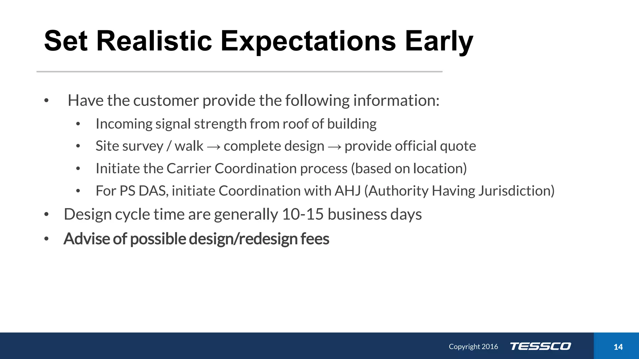 Copyright 2015 1411/21/2016 Copyright 2016 14
Set Realistic Expectations Early
• Have the customer provide the following information:
• Incoming signal strength from roof of building
• Site survey / walk → complete design → provide official quote
• Initiate the Carrier Coordination process (based on location)
• For PS DAS, initiate Coordination with AHJ (Authority Having Jurisdiction)
• Design cycle time are generally 10-15 business days
• Advise of possible design/redesign fees
 