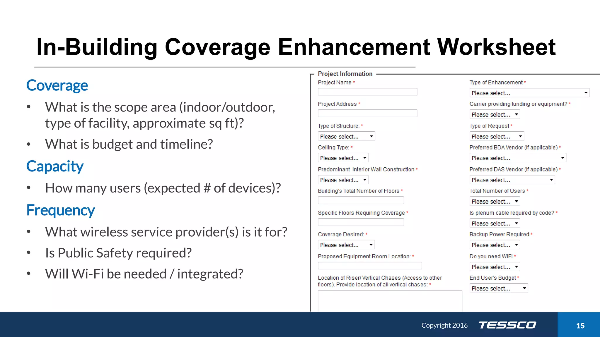 Copyright 2015 1511/21/2016 Copyright 2016 15
In-Building Coverage Enhancement Worksheet
Coverage
• What is the scope area (indoor/outdoor,
type of facility, approximate sq ft)?
• What is budget and timeline?
Capacity
• How many users (expected # of devices)?
Frequency
• What wireless service provider(s) is it for?
• Is Public Safety required?
• Will Wi-Fi be needed / integrated?
 