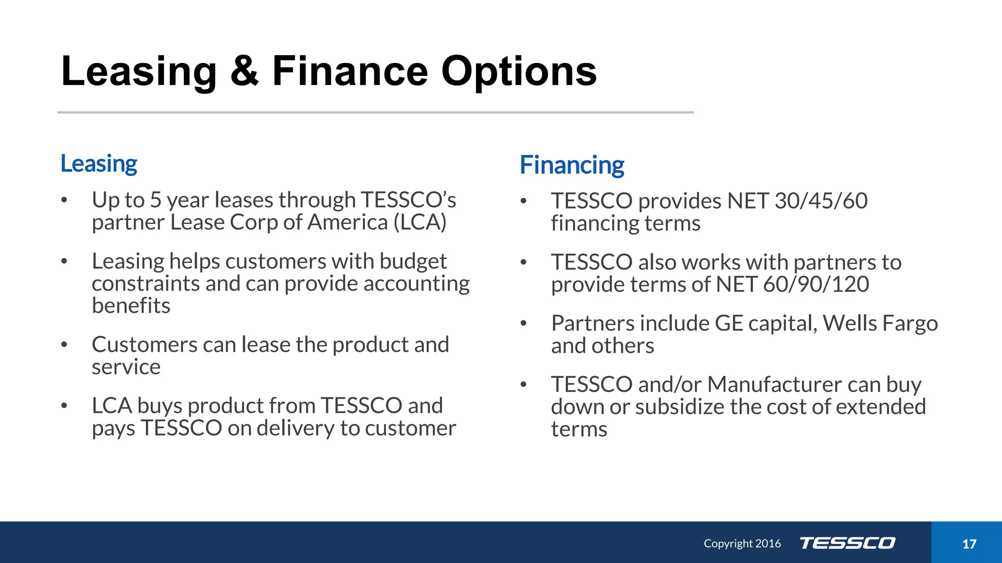 Copyright 2015 1711/21/2016 Copyright 2016 17
Leasing & Finance Options
Leasing
• Up to 5 year leases through TESSCO’s
partner Lease Corp of America (LCA)
• Leasing helps customers with budget
constraints and can provide accounting
benefits
• Customers can lease the product and
service
• LCA buys product from TESSCO and
pays TESSCO on delivery to customer
Financing
• TESSCO provides NET 30/45/60
financing terms
• TESSCO also works with partners to
provide terms of NET 60/90/120
• Partners include GE capital, Wells Fargo
and others
• TESSCO and/or Manufacturer can buy
down or subsidize the cost of extended
terms
 