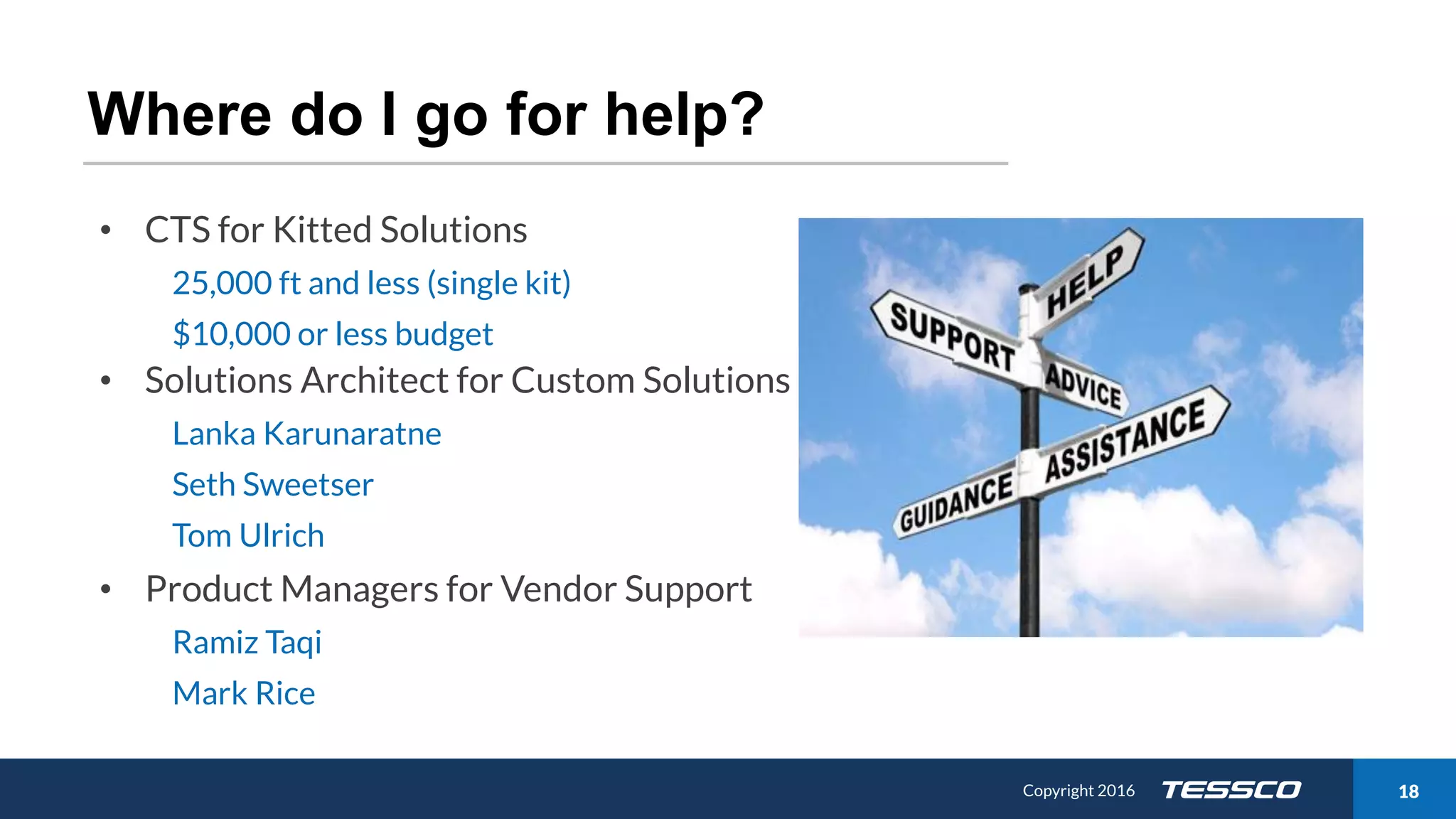 Copyright 2015 1811/21/2016 Copyright 2016 18
Where do I go for help?
• CTS for Kitted Solutions
25,000 ft and less (single kit)
$10,000 or less budget
• Solutions Architect for Custom Solutions
Lanka Karunaratne
Seth Sweetser
Tom Ulrich
• Product Managers for Vendor Support
Ramiz Taqi
Mark Rice
 
