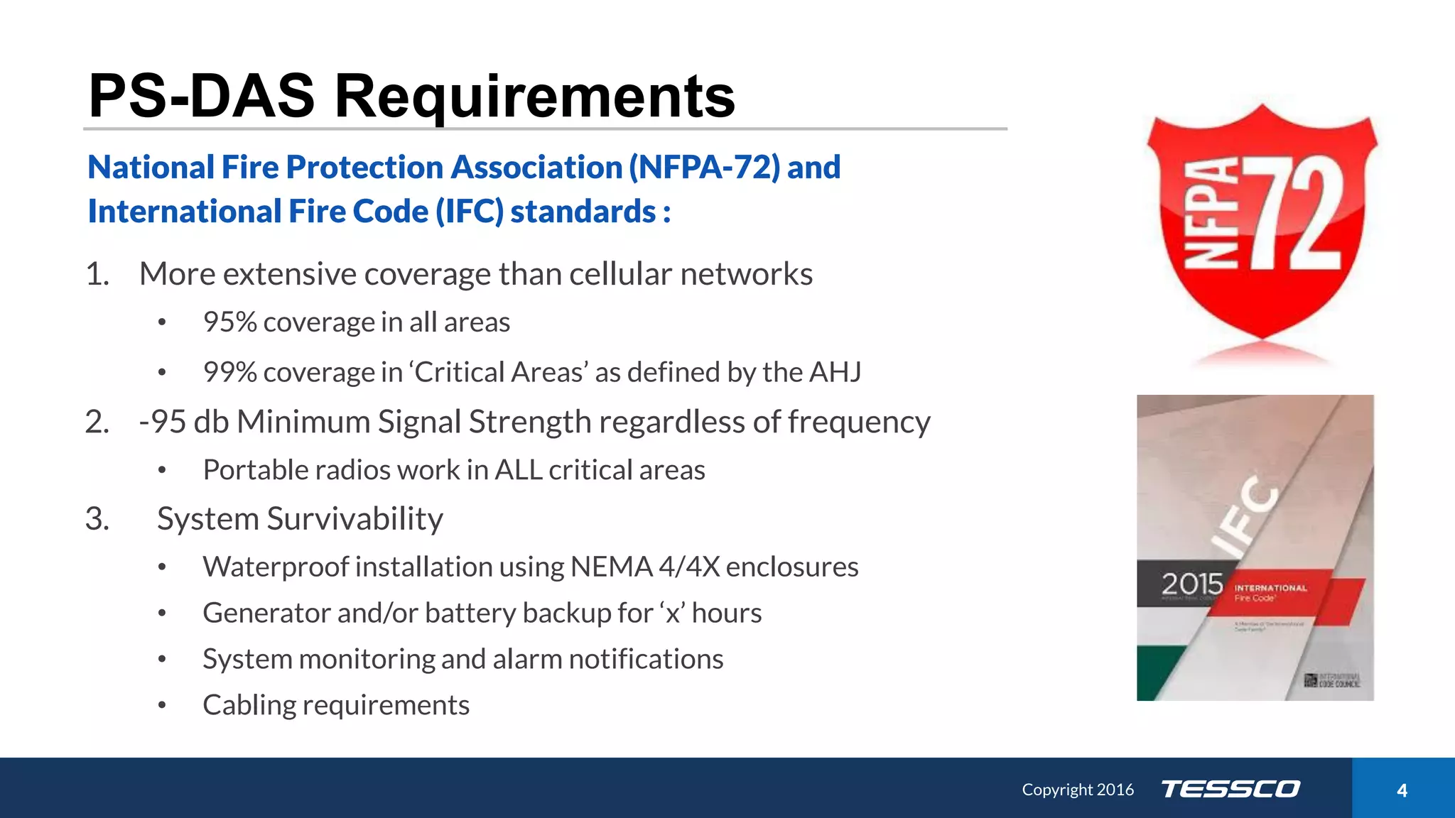 Copyright 2015 411/21/2016 Copyright 2016 4
PS-DAS Requirements
1. More extensive coverage than cellular networks
• 95% coverage in all areas
• 99% coverage in ‘Critical Areas’ as defined by the AHJ
2. -95 db Minimum Signal Strength regardless of frequency
• Portable radios work in ALL critical areas
3. System Survivability
• Waterproof installation using NEMA 4/4X enclosures
• Generator and/or battery backup for ‘x’ hours
• System monitoring and alarm notifications
• Cabling requirements
National Fire Protection Association (NFPA-72) and
International Fire Code (IFC) standards :
 