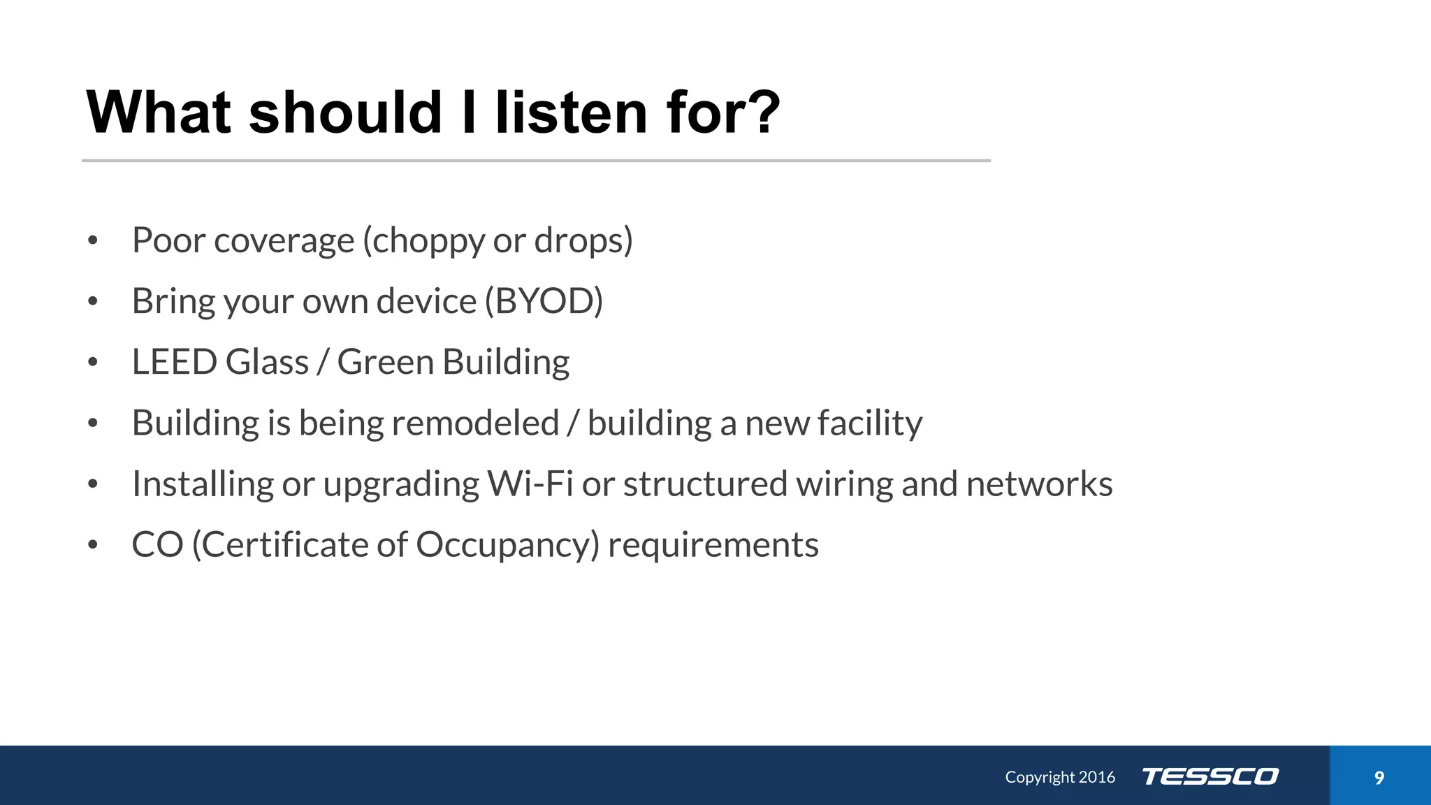 Copyright 2015 911/21/2016 Copyright 2016 9
What should I listen for?
• Poor coverage (choppy or drops)
• Bring your own device (BYOD)
• LEED Glass / Green Building
• Building is being remodeled / building a new facility
• Installing or upgrading Wi-Fi or structured wiring and networks
• CO (Certificate of Occupancy) requirements
 