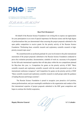 Dear Prof. Dremencov!
On behalf of the Russian Science Foundation I am writing this to express our appreciation
for your participation in an event of special importance for Russian science and the high degree
of professionalism that you demonstrated when assessing the project proposals submitted to the
open public competition to receive grants for the priority activity of the Russian Science
Foundation “Performing basic scientific research and exploratory scientific research in high-
priority research topic areas”.
We extend herewith our profound gratitude for your involvement in the pilot international
assessment of the project proposals submitted to the Russian Science Foundation conducted to
prove the evaluation procedure, documentation, schedule of work etc. necessary to be prepared
for the full-scale international expertise that will take place within the two competitions planned
for May-June this year, i.e. Competition for grants on the priority activity of RSF “Basic
scientific research and exploratory scientific research with the results presented as part of an
international conference (congress)” and Competition for grants on the priority activity of RSF
“Basic scientific research and exploratory scientific research in small groups under the guidance
of leading Russian and foreign scientists”.
The Russian Science Foundation is proud to recognize your proactive civil position,
utmost professionalism, and your meaningful contribution to the organization and conduct of the
first international expertise of project proposals submitted to the RSF grant competition and
hopes to continue this fruitful cooperation.
Deputy Director General S. V. Lebedev
 