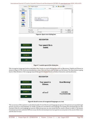 International Journal of Trend in Scientific Research and Development (IJTSRD) @ www.ijtsrd.com eISSN: 2456-6470
@ IJTSRD | Unique Paper ID – IJTSRD26546 | Volume – 3 | Issue – 5 | July - August 2019 Page 950
Figure6. Open voice dialog box
Figure7. Loaded speech file dialog box
The recognize language button identifies the result as a text of language such as Myanmar, English and Chineseas
shown in Figure 8. The result was identified as a voice if the user has to click the play wav file button. The main button is going
back to Main Window of the Language Speech Recognition System based on Feature Extraction and Classification.
Figure8. Result screen of recognized languages as a text
The accuracy of the system is calculated with 25 train files for each language per person. Fivepersons arerecordedtoget
precise accuracy in each language. So, totally 125 files are recorded for each language. For testing, the untrained files are also
checked 4 files for each language per person. Different persons are also tested and the result is shown in table II. The known
trained persons haveachieved 100%accuracy. But the untrained persons have gotlow accuracydueto the ascentoftheirvoice
and the level of voice.
 