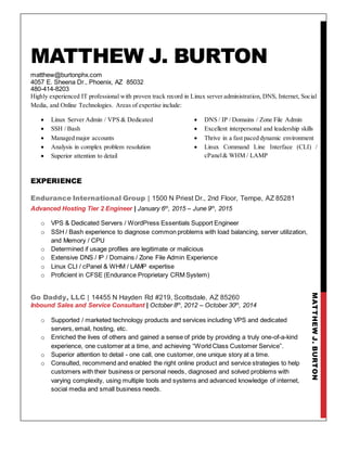 MATTHEWJ.BURTON
MATTHEW J. BURTON
matthew@burtonphx.com
4057 E. Sheena Dr., Phoenix, AZ 85032
480-414-8203
Highly experienced IT professional with proven track record in Linux server administration, DNS, Internet, Social
Media, and Online Technologies. Areas of expertise include:
 Linux Server Admin / VPS & Dedicated
 SSH / Bash
 Managed major accounts
 Analysis in complex problem resolution
 Superior attention to detail
 DNS / IP / Domains / Zone File Admin
 Excellent interpersonal and leadership skills
 Thrive in a fast paced dynamic environment
 Linux Command Line Interface (CLI) /
cPanel& WHM / LAMP
EXPERIENCE
Endurance International Group | 1500 N Priest Dr., 2nd Floor, Tempe, AZ 85281
Advanced Hosting Tier 2 Engineer | January 6th
, 2015 – June 9th
, 2015
o VPS & Dedicated Servers / WordPress Essentials Support Engineer
o SSH / Bash experience to diagnose common problems with load balancing, server utilization,
and Memory / CPU
o Determined if usage profiles are legitimate or malicious
o Extensive DNS / IP / Domains / Zone File Admin Experience
o Linux CLI / cPanel & WHM / LAMP expertise
o Proficient in CFSE (Endurance Proprietary CRM System)
Go Daddy, LLC | 14455 N Hayden Rd #219, Scottsdale, AZ 85260
Inbound Sales and Service Consultant | October 8th
, 2012 – October 30th
, 2014
o Supported / marketed technology products and services including VPS and dedicated
servers, email, hosting, etc.
o Enriched the lives of others and gained a sense of pride by providing a truly one-of-a-kind
experience, one customer at a time, and achieving “World Class Customer Service”.
o Superior attention to detail - one call, one customer, one unique story at a time.
o Consulted, recommend and enabled the right online product and service strategies to help
customers with their business or personal needs, diagnosed and solved problems with
varying complexity, using multiple tools and systems and advanced knowledge of internet,
social media and small business needs.
 