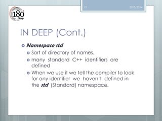 10

2013/2014

IN DEEP (Cont.)
 Namespace




std

Sort of directory of names.
many standard C++ identifiers are
defined
When we use it we tell the compiler to look
for any identifier we haven’t defined in
the std (Standard) namespace.

 