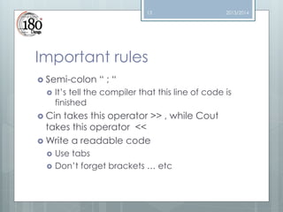 13

2013/2014

Important rules
 Semi-colon


“;“

It’s tell the compiler that this line of code is
finished

 Cin

takes this operator >> , while Cout
takes this operator <<
 Write a readable code



Use tabs
Don’t forget brackets … etc

 