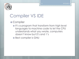 14

2013/2014

Compiler VS IDE
 Compiler




It’s a program that transform from high level
languages to machine code to let the CPU
understands what you wrote, computers
doesn’t know but 0’s and 1’s
Best compiler is GNU

 