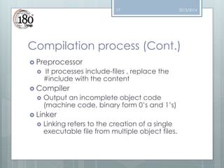17

2013/2014

Compilation process (Cont.)
 Preprocessor


It processes include-files , replace the
#include with the content

 Compiler


Output an incomplete object code
(machine code, binary form 0’s and 1’s)

 Linker


Linking refers to the creation of a single
executable file from multiple object files.

 