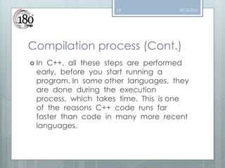 18

2013/2014

Compilation process (Cont.)
 In

C++, all these steps are performed
early, before you start running a
program. In some other languages, they
are done during the execution
process, which takes time. This is one
of the reasons C++ code runs far
faster than code in many more recent
languages.

 