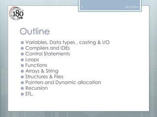 2

Outline












Variables, Data types , casting & I/O
Compilers and IDEs
Control Statements
Loops
Functions
Arrays & String
Structures & Files
Pointers and Dynamic allocation
Recursion
STL.

2013/2014

 