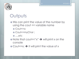 23

2013/2014

Outputs
 We

can print the value of the number by
using the cout << variable name




Cout<<x;
Cout<<myChar ;
….etc

 Note

that cout<<“x”  will print x on the
console
 Cout<<x;  it will print the value of x

 