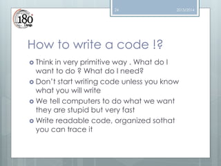 24

2013/2014

How to write a code !?
 Think

in very primitive way . What do I
want to do ? What do I need?
 Don’t start writing code unless you know
what you will write
 We tell computers to do what we want
they are stupid but very fast
 Write readable code, organized sothat
you can trace it

 