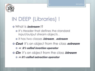 9

2013/2014

IN DEEP (Libraries) !
 What




is iostream !?

It’s Header that defines the standard
input/output stream objects .
it has two classes istream , ostream

 Cout

it’s an object from the class ostream
 << it’s called insertion operator

 Cin

it’s an object from the class istream
 >> it’s called extraction operator

 
