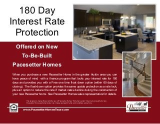 180 Day
Interest Rate
Protection
www.PacesetterHomesTexas.com
Offered on New
To-Be-Built
Pacesetter Homes
When you purchase a new Pacesetter Home in the greater Austin area you can
have peace of mind with a finance program that locks your interest rate for 180
days and provides you with a Free one time float down option (within 60 days of
closing). The float-down option provides the same upside protection as a rate lock,
plus an option to reduce the rate if market rates decline during the construction of
your new Pacesetter home. See Pacesetter Homes sales representative for details.
This program is being offered with the use of Pacesetter Homes “Preferred Lender”. Buyers must qualify for loan.
Pacesetter Homes preferred lender can change along with terms and conditions at any time.
 