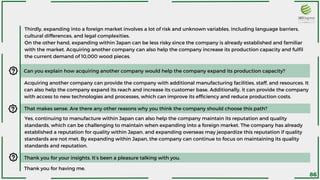 Thirdly, expanding into a foreign market involves a lot of risk and unknown variables, including language barriers,
cultural differences, and legal complexities.
On the other hand, expanding within Japan can be less risky since the company is already established and familiar
with the market. Acquiring another company can also help the company increase its production capacity and fulfil
the current demand of 10,000 wood pieces.
Can you explain how acquiring another company would help the company expand its production capacity?
Acquiring another company can provide the company with additional manufacturing facilities, staff, and resources. It
can also help the company expand its reach and increase its customer base. Additionally, it can provide the company
with access to new technologies and processes, which can improve its efficiency and reduce production costs.
That makes sense. Are there any other reasons why you think the company should choose this path?
Yes, continuing to manufacture within Japan can also help the company maintain its reputation and quality
standards, which can be challenging to maintain when expanding into a foreign market. The company has already
established a reputation for quality within Japan, and expanding overseas may jeopardize this reputation if quality
standards are not met. By expanding within Japan, the company can continue to focus on maintaining its quality
standards and reputation.
Thank you for your insights. It’s been a pleasure talking with you.
Thank you for having me.
86
 