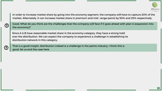 In order to increase market share by going into the economy segment, the company will have to capture 20% of the
market. Alternately, it can increase market share in premium and mid- range paints by 50% and 25% respectively.
Good. What do you think are the challenges that the company will face if it goes ahead with plan A (expansion into
the economy)?
Since A & B have reasonable market share in the economy category, they have a strong hold
over the distribution. We can expect the company to experience a challenge in establishing its
distribution network in this category.
That is a good insight, distribution indeed is a challenge in the paints industry. I think this is
good, let us end the case here.
91
 