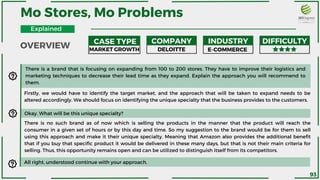 Mo Stores, Mo Problems
CASE TYPE COMPANY INDUSTRY DIFFICULTY
There is a brand that is focusing on expanding from 100 to 200 stores. They have to improve their logistics and
marketing techniques to decrease their lead time as they expand. Explain the approach you will recommend to
them.
MARKET GROWTH DELOITTE E-COMMERCE
Okay. What will be this unique specialty?
There is no such brand as of now which is selling the products in the manner that the product will reach the
consumer in a given set of hours or by this day and time. So my suggestion to the brand would be for them to sell
using this approach and make it their unique specialty. Meaning that Amazon also provides the additional benefit
that if you buy that specific product it would be delivered in these many days, but that is not their main criteria for
selling. Thus, this opportunity remains open and can be utilized to distinguish itself from its competitors.
Firstly, we would have to identify the target market, and the approach that will be taken to expand needs to be
altered accordingly. We should focus on identifying the unique specialty that the business provides to the customers.
All right, understood continue with your approach.
OVERVIEW
Explained
93
 