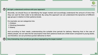 All right, understood continue with your approach.
Secondly, we should focus on identifying the target market and accordingly understand the amount of time that
they can wait for their order to be delivered. By using this approach we can understand the dynamics of different
age groups in relation to their patience levels.
For example, we can categorize into:
1. Children
2. Working Generation
3. Elderly
And according to their needs, understanding the suitable time periods for delivery. Meaning that in the case of
elderly people, we can take the fair assumption that their patience levels are a little lower compared to young adults,
and therefore, we can prioritize quicker deliveries to them.
Very Interesting. How would you go about segregating the target market?
94
 