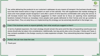 Yes, while delivering the products to our customer’s addresses via any means of transport, the business should make
sure that their brand name or logo is present on each of the vehicles. This will supplement the market strategy as
more and more people would recognize it and after a point of time become comfortable with using the service. It
will Increase brand trust. One important suggestion to them would be to focus on opening more warehouse
locations instead of stores as nowadays more people want goods delivered to their homes and not go outside to
purchase them. Thus, an early focus on implementing this strategy can be extremely beneficial in the longer run.
Great. If the business wants to expand globally, then what would you suggest to them?
In terms of global expansion, the main strategy should remain the same and the idea of expanding warehouses over
stores should also be taken into consideration. Additionally, two key points also come into play 1. Duties and Taxes, 2.
Key contacts available in the foreign country to make expansion simpler. Thus networking becomes integral in such
a scenario.
Perfect. We can now close the case.
Thank you!
96
 