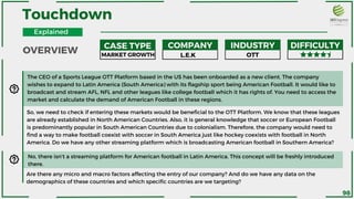 Touchdown
The CEO of a Sports League OTT Platform based in the US has been onboarded as a new client. The company
wishes to expand to Latin America (South America) with its flagship sport being American Football. It would like to
broadcast and stream AFL, NFL and other leagues like college football which it has rights of. You need to access the
market and calculate the demand of American Football in these regions.
MARKET GROWTH L.E.K OTT
So, we need to check if entering these markets would be beneficial to the OTT Platform. We know that these leagues
are already established in North American Countries. Also, it is general knowledge that soccer or European Football
is predominantly popular in South American Countries due to colonialism. Therefore, the company would need to
find a way to make football coexist with soccer in South America just like hockey coexists with football in North
America. Do we have any other streaming platform which is broadcasting American football in Southern America?
No, there isn’t a streaming platform for American football in Latin America. This concept will be freshly introduced
there.
Are there any micro and macro factors affecting the entry of our company? And do we have any data on the
demographics of these countries and which specific countries are we targeting?
OVERVIEW .
CASE TYPE COMPANY INDUSTRY DIFFICULTY
Explained
98
 