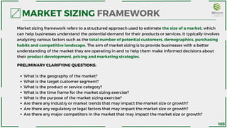 What is the geography of the market?
What is the target customer segment?
What is the product or service category?
What is the time frame for the market sizing exercise?
What is the purpose of the market sizing exercise?
Are there any industry or market trends that may impact the market size or growth?
Are there any regulatory or legal factors that may impact the market size or growth?
Are there any major competitors in the market that may impact the market size or growth?
PRELIMINARY CLARIFYING QUESTIONS:
MARKET SIZING FRAMEWORK
Market sizing framework refers to a structured approach used to estimate the size of a market, which
can help businesses understand the potential demand for their products or services. It typically involves
analyzing various factors such as the total number of potential customers, demographics, purchasing
habits and competitive landscape. The aim of market sizing is to provide businesses with a better
understanding of the market they are operating in and to help them make informed decisions about
their product development, pricing and marketing strategies.
103
 