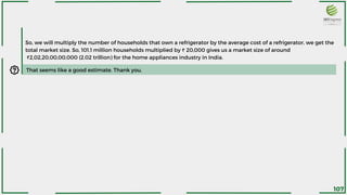 So, we will multiply the number of households that own a refrigerator by the average cost of a refrigerator, we get the
total market size. So, 101.1 million households multiplied by ₹ 20,000 gives us a market size of around
₹2,02,20,00,00,000 (2.02 trillion) for the home appliances industry in India.
That seems like a good estimate. Thank you.
107
 