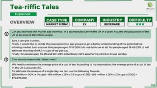CASE TYPE COMPANY INDUSTRY DIFFICULTY
MARKET SIZING EY BEVERAGE
Can you estimate the market size (revenue) of a tea manufacturer in the UK in a year? Assume the population of the
UK to be around 68 million people.
Sure, I can give it a shot.
Firstly, I would like to divide the population into age groups to get a better understanding of the potential tea-
drinking market. Let’s assume that people aged 0-18 (50%) do not drink tea at all. For people aged 18-45 (25%), I will
estimate that they drink 3-4 cups of tea per day.
Finally, for people aged 45-60 and 60+ (25% collectively), let’s assume they drink 2-3 cups per day.
That sounds reasonable. What’s next?
We need to estimate the average price of a cup of tea. According to my assumption, the average price of a cup of tea
in the UK is around £1.50.
To estimate the revenue of a single day, we can use the following formula:
[(68 million x 50%) x 0 cups) + (68 million x 25% x 3.5 cups x £1.50) + (68 million x 25% x 2.5 cups x £1.50)] =
£70,875,000.
Tea-riffic Tales
OVERVIEW
Explained
110
 