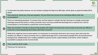 To estimate the yearly revenue, we can simply multiply this figure by 365 days, which gives us approximately £25.9
billion.
That would do, thank you. One last question- Do you think the income of an individual affects their tea
consumption?
That’s an interesting question. To answer that, we first need to consider the fact that tea is a widely consumed
beverage around the world. In many countries, tea is not only a preferred beverage but a cultural icon, and its
consumption is not limited to a particular income bracket.
Okay, but wouldn’t it be fair to assume that people with higher incomes have more access to tea and can afford to
consume it more frequently than those with lower incomes?
While that might be true to some extent, it’s important to remember that tea is not a luxury item that only the
wealthy can afford. In many countries, tea is a staple beverage that is consumed by people from all socioeconomic
backgrounds. Additionally, tea is widely available in grocery stores, supermarkets, and online, which makes it
accessible to people across income levels
Thank you for having me.
That would be all for today.
111
 