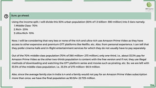 Sure, go ahead.
Middle Class- 70%
Rich- 20%
Ultra Rich- 10%
Using the income split, I will divide this 30% urban population (30% of 1.3 billion= 390 million) into 3 tiers namely:
1.
2.
3.
Now, I will be considering that very less or none of the rich and ultra-rich use Amazon Prime Video as they have
access to other expensive and premium OTT platforms like Netflix, etc. Also, from personal experience, I can tell that
they prefer cinema halls and in-flight entertainment services for which they do not usually have to pay separately.
Out of the 70% middle-class population (70% of 390 million= 273 million), only one-third, i.e., about 33.3% pay for
Amazon Prime Video as the other two-thirds population is content with the free version and if not, they use illegal
methods of downloading and watching the OTT platform series and movies such as pirating, etc. So, we are left with
33.3% of the middle-class population, i.e., 33.3% of 273 million= 90.9 million.
Also, since the average family size in India is 4 and a family would not pay for an Amazon Prime Video subscription
more than once, we have the final population as 90.9/4= 22.725 million.
114
 